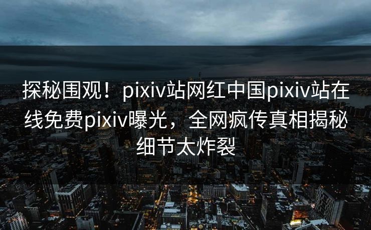 探秘围观！pixiv站网红中国pixiv站在线免费pixiv曝光，全网疯传真相揭秘细节太炸裂