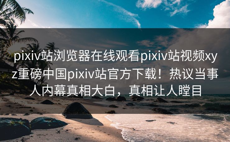 pixiv站浏览器在线观看pixiv站视频xyz重磅中国pixiv站官方下载！热议当事人内幕真相大白，真相让人瞠目