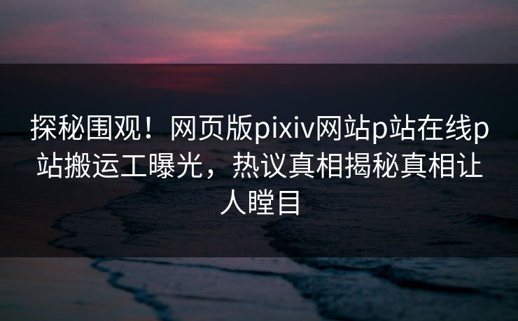 探秘围观！网页版pixiv网站p站在线p站搬运工曝光，热议真相揭秘真相让人瞠目
