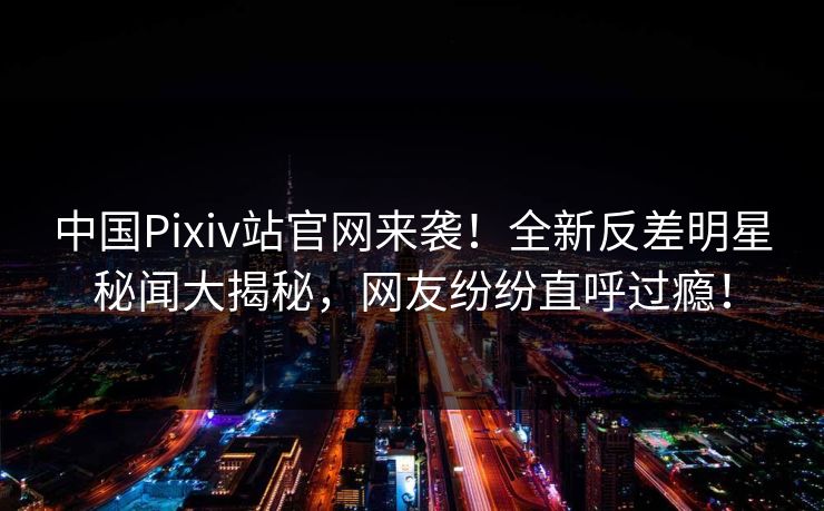 中国Pixiv站官网来袭！全新反差明星秘闻大揭秘，网友纷纷直呼过瘾！