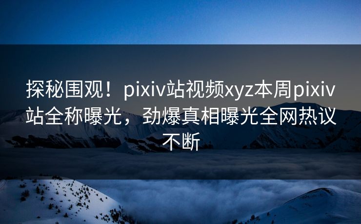 探秘围观！pixiv站视频xyz本周pixiv站全称曝光，劲爆真相曝光全网热议不断