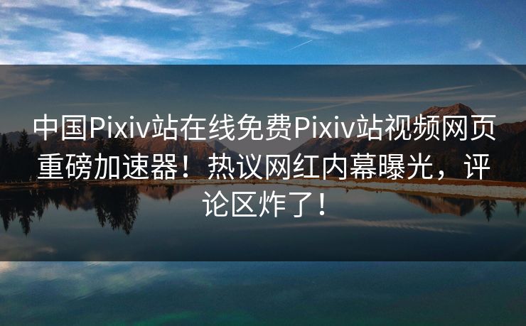 中国Pixiv站在线免费Pixiv站视频网页重磅加速器！热议网红内幕曝光，评论区炸了！