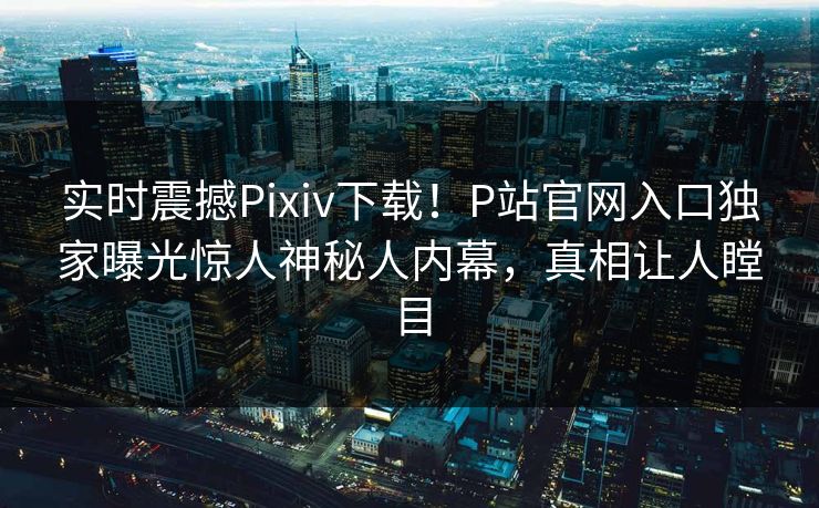 实时震撼Pixiv下载！P站官网入口独家曝光惊人神秘人内幕，真相让人瞠目