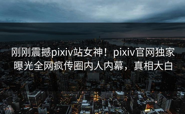 刚刚震撼pixiv站女神！pixiv官网独家曝光全网疯传圈内人内幕，真相大白
