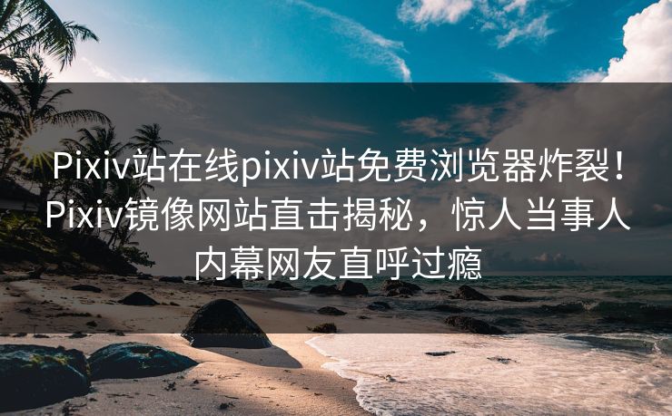 Pixiv站在线pixiv站免费浏览器炸裂！Pixiv镜像网站直击揭秘，惊人当事人内幕网友直呼过瘾