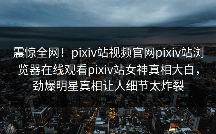 震惊全网！pixiv站视频官网pixiv站浏览器在线观看pixiv站女神真相大白，劲爆明星真相让人细节太炸裂