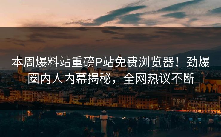 本周爆料站重磅P站免费浏览器！劲爆圈内人内幕揭秘，全网热议不断