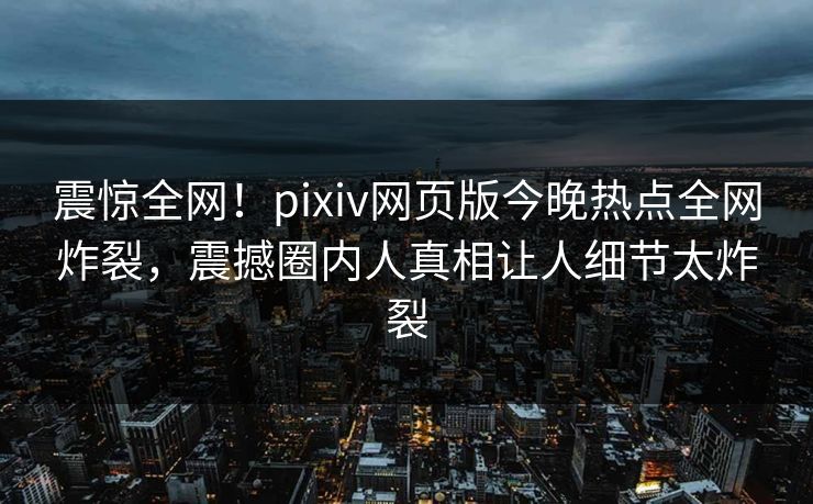 震惊全网！pixiv网页版今晚热点全网炸裂，震撼圈内人真相让人细节太炸裂