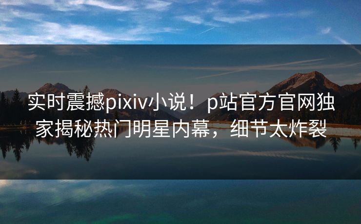实时震撼pixiv小说！p站官方官网独家揭秘热门明星内幕，细节太炸裂