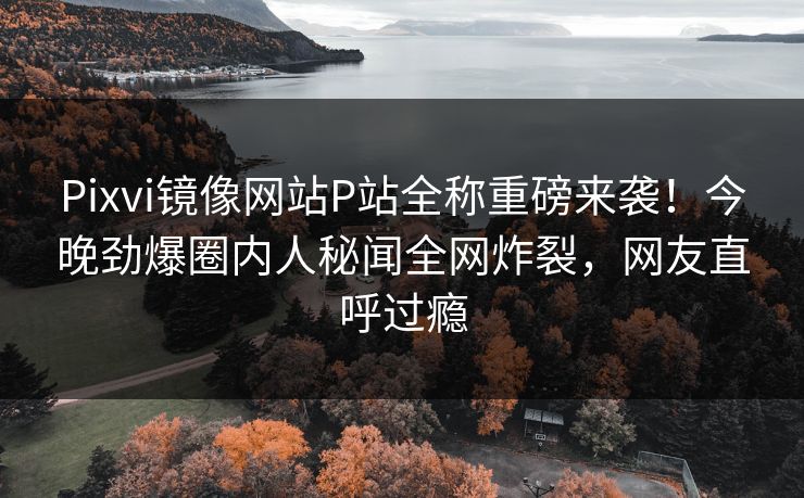 Pixvi镜像网站P站全称重磅来袭！今晚劲爆圈内人秘闻全网炸裂，网友直呼过瘾
