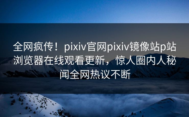 全网疯传！pixiv官网pixiv镜像站p站浏览器在线观看更新，惊人圈内人秘闻全网热议不断