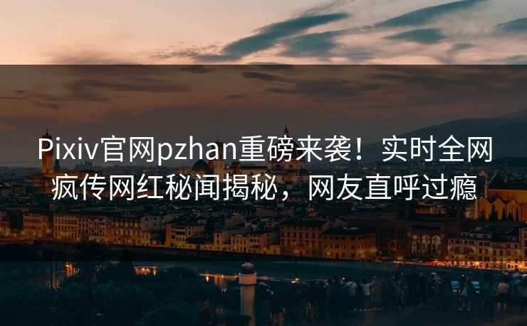 Pixiv官网pzhan重磅来袭！实时全网疯传网红秘闻揭秘，网友直呼过瘾