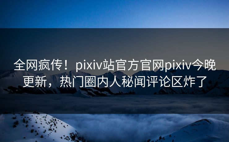 全网疯传！pixiv站官方官网pixiv今晚更新，热门圈内人秘闻评论区炸了