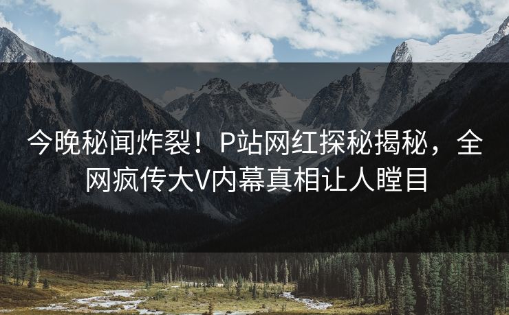 今晚秘闻炸裂！P站网红探秘揭秘，全网疯传大V内幕真相让人瞠目