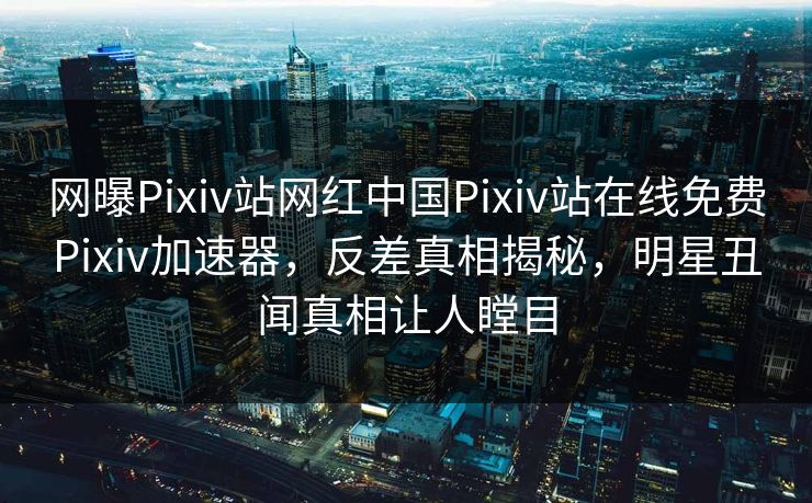 网曝Pixiv站网红中国Pixiv站在线免费Pixiv加速器，反差真相揭秘，明星丑闻真相让人瞠目