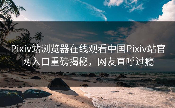 Pixiv站浏览器在线观看中国Pixiv站官网入口重磅揭秘，网友直呼过瘾