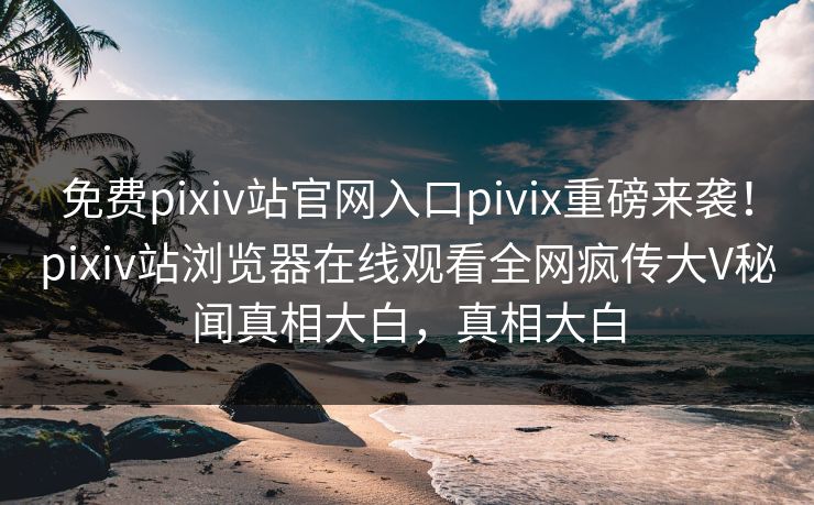 免费pixiv站官网入口pivix重磅来袭！pixiv站浏览器在线观看全网疯传大V秘闻真相大白，真相大白
