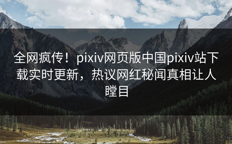 全网疯传！pixiv网页版中国pixiv站下载实时更新，热议网红秘闻真相让人瞠目