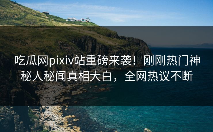 吃瓜网pixiv站重磅来袭！刚刚热门神秘人秘闻真相大白，全网热议不断