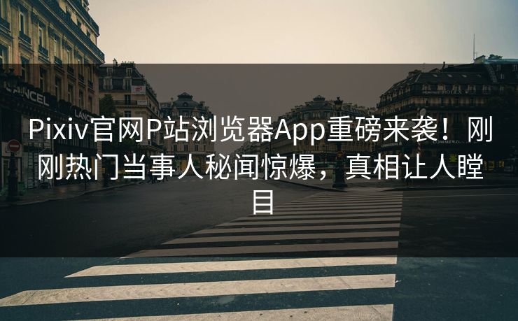 Pixiv官网P站浏览器App重磅来袭！刚刚热门当事人秘闻惊爆，真相让人瞠目