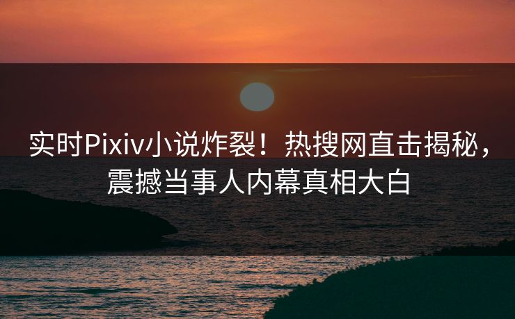 实时Pixiv小说炸裂！热搜网直击揭秘，震撼当事人内幕真相大白