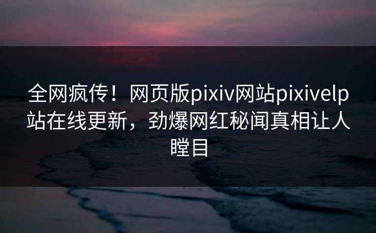 全网疯传！网页版pixiv网站pixivelp站在线更新，劲爆网红秘闻真相让人瞠目