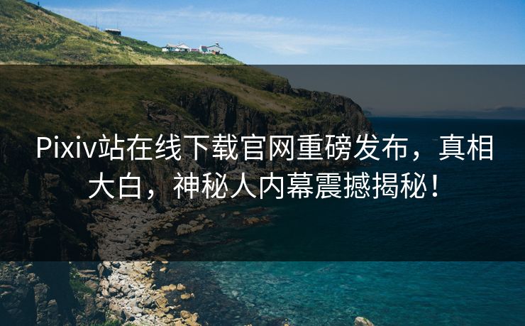 Pixiv站在线下载官网重磅发布，真相大白，神秘人内幕震撼揭秘！