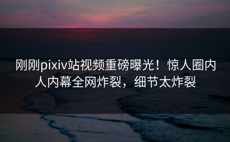 刚刚pixiv站视频重磅曝光！惊人圈内人内幕全网炸裂，细节太炸裂