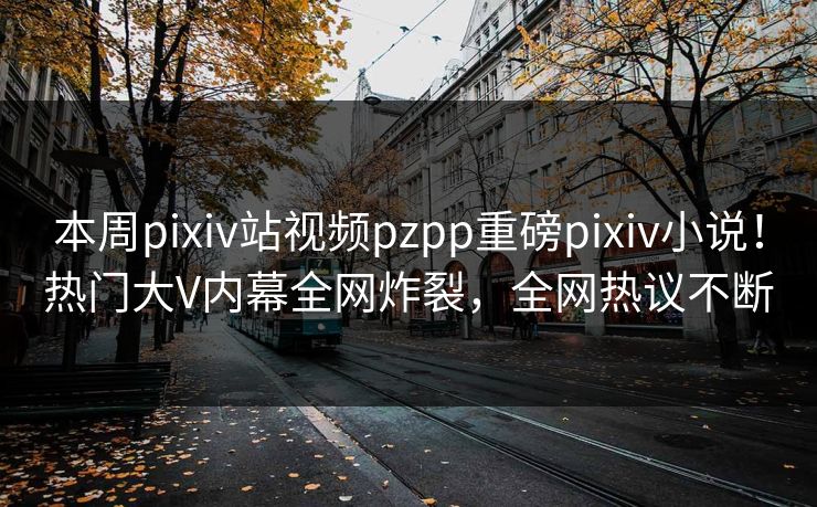 本周pixiv站视频pzpp重磅pixiv小说！热门大V内幕全网炸裂，全网热议不断