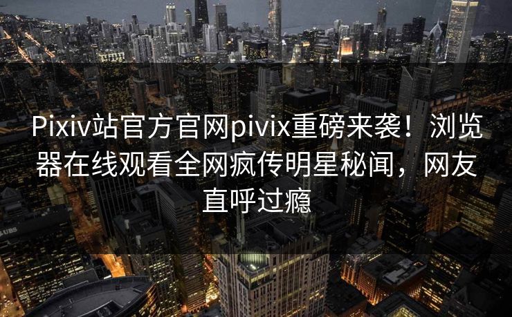 Pixiv站官方官网pivix重磅来袭！浏览器在线观看全网疯传明星秘闻，网友直呼过瘾