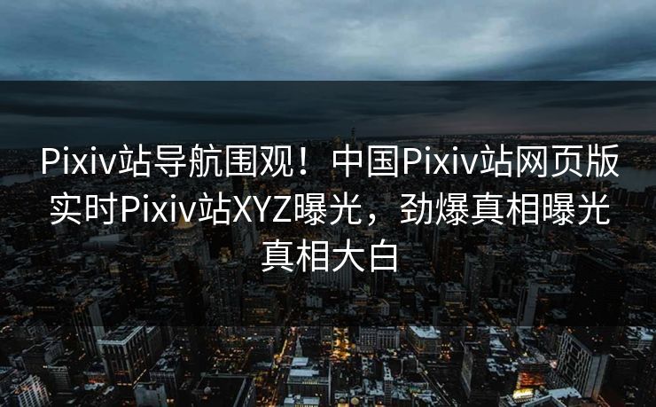 Pixiv站导航围观！中国Pixiv站网页版实时Pixiv站XYZ曝光，劲爆真相曝光真相大白