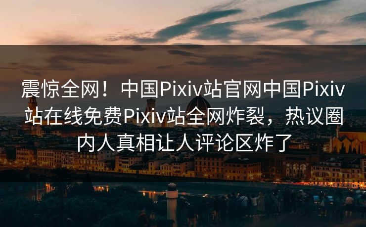震惊全网！中国Pixiv站官网中国Pixiv站在线免费Pixiv站全网炸裂，热议圈内人真相让人评论区炸了