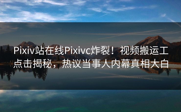 Pixiv站在线Pixivc炸裂！视频搬运工点击揭秘，热议当事人内幕真相大白