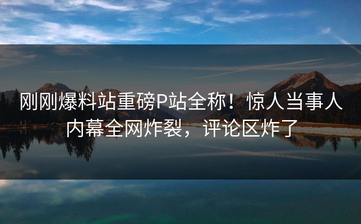 刚刚爆料站重磅P站全称！惊人当事人内幕全网炸裂，评论区炸了