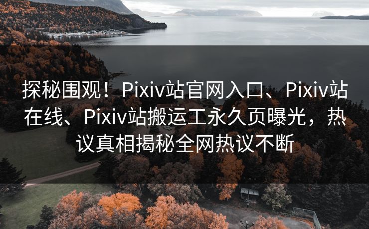 探秘围观！Pixiv站官网入口、Pixiv站在线、Pixiv站搬运工永久页曝光，热议真相揭秘全网热议不断