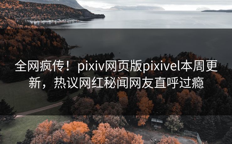 全网疯传！pixiv网页版pixivel本周更新，热议网红秘闻网友直呼过瘾