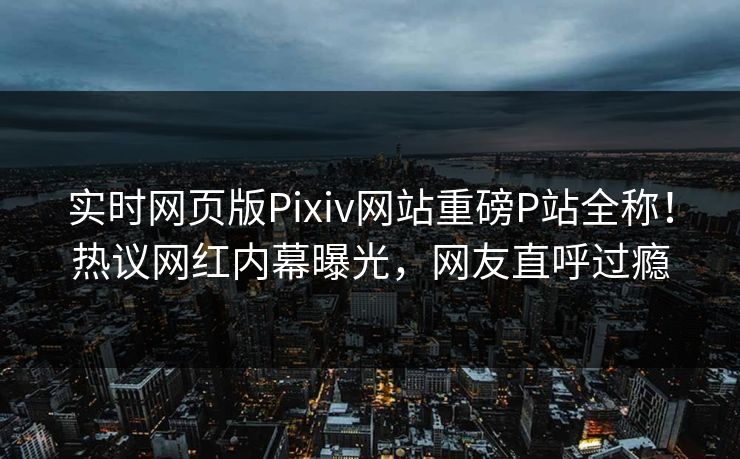 实时网页版Pixiv网站重磅P站全称！热议网红内幕曝光，网友直呼过瘾