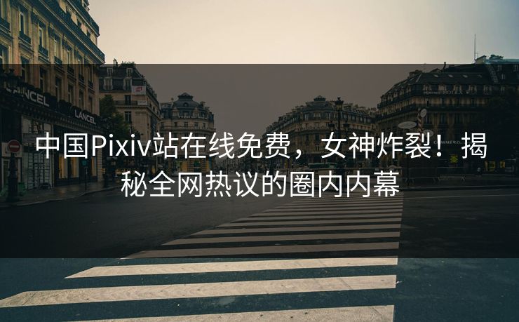 中国Pixiv站在线免费，女神炸裂！揭秘全网热议的圈内内幕