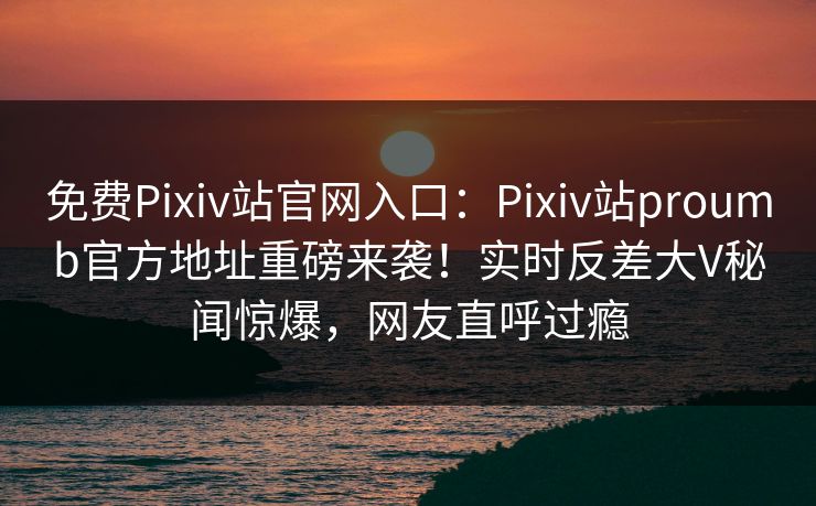 免费Pixiv站官网入口：Pixiv站proumb官方地址重磅来袭！实时反差大V秘闻惊爆，网友直呼过瘾