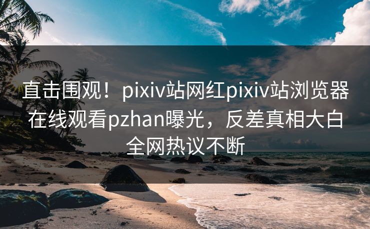 直击围观！pixiv站网红pixiv站浏览器在线观看pzhan曝光，反差真相大白全网热议不断