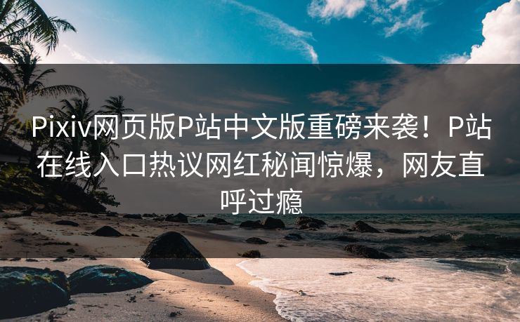 Pixiv网页版P站中文版重磅来袭！P站在线入口热议网红秘闻惊爆，网友直呼过瘾