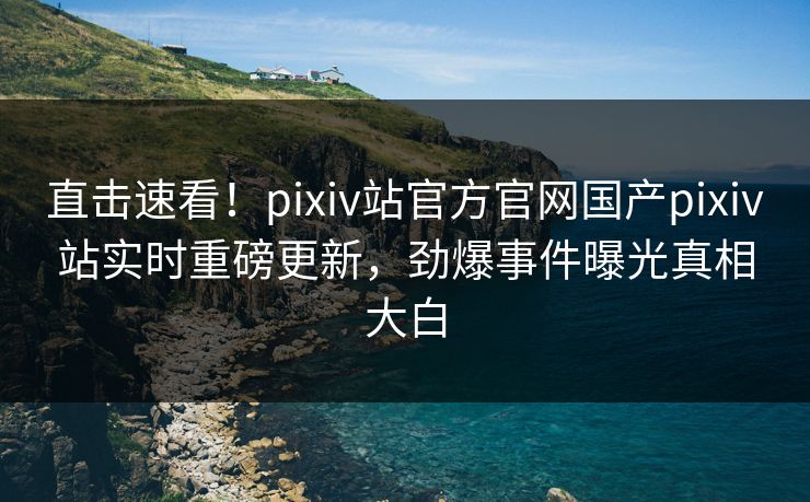 直击速看！pixiv站官方官网国产pixiv站实时重磅更新，劲爆事件曝光真相大白