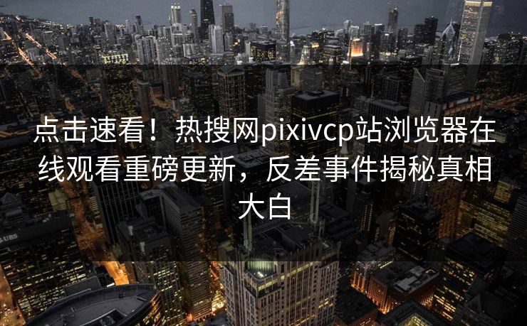 点击速看！热搜网pixivcp站浏览器在线观看重磅更新，反差事件揭秘真相大白