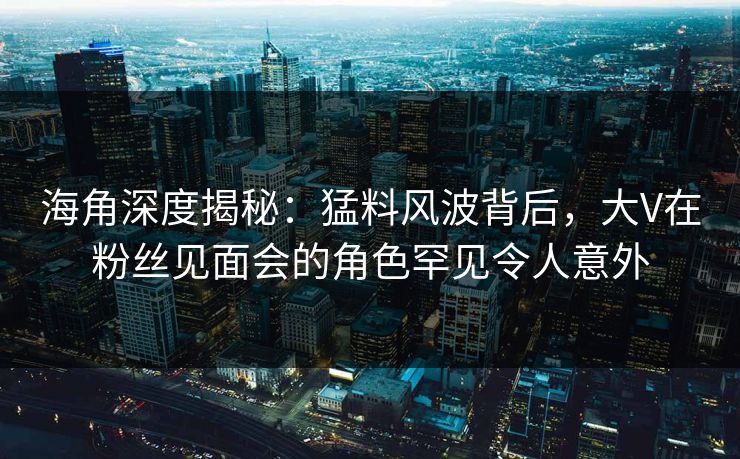 海角深度揭秘：猛料风波背后，大V在粉丝见面会的角色罕见令人意外