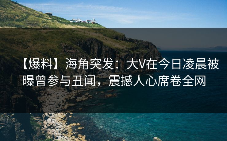 【爆料】海角突发：大V在今日凌晨被曝曾参与丑闻，震撼人心席卷全网