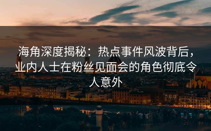 海角深度揭秘：热点事件风波背后，业内人士在粉丝见面会的角色彻底令人意外