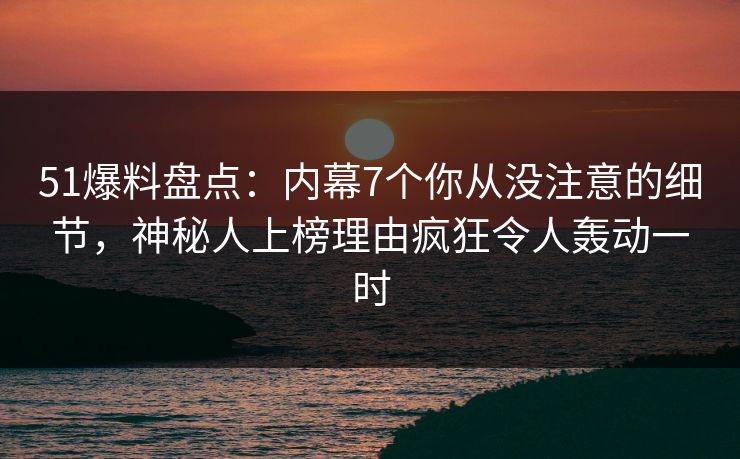 51爆料盘点：内幕7个你从没注意的细节，神秘人上榜理由疯狂令人轰动一时