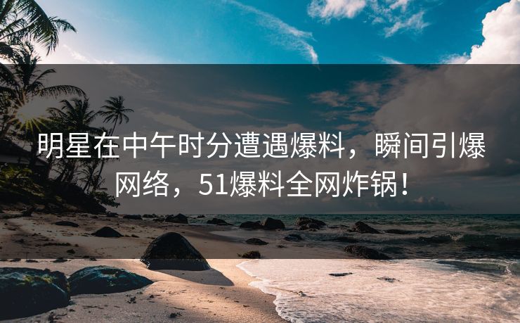 明星在中午时分遭遇爆料，瞬间引爆网络，51爆料全网炸锅！
