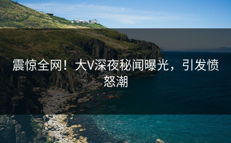 震惊全网！大V深夜秘闻曝光，引发愤怒潮