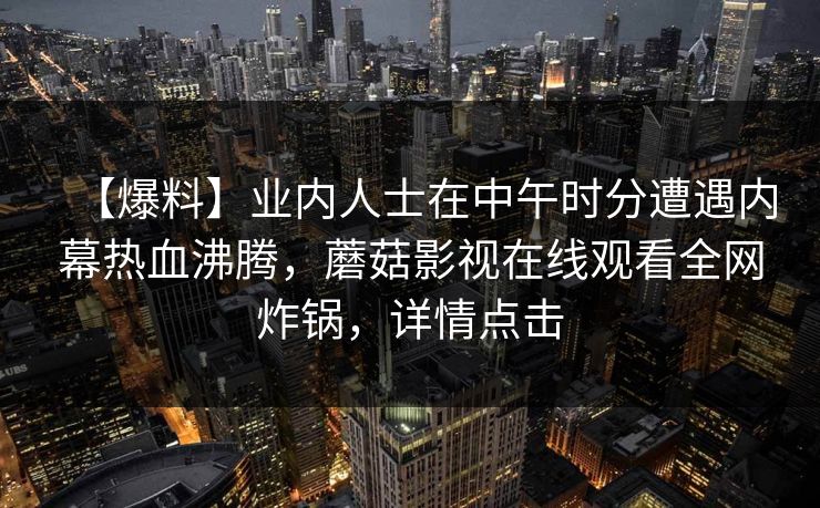 【爆料】业内人士在中午时分遭遇内幕热血沸腾，蘑菇影视在线观看全网炸锅，详情点击